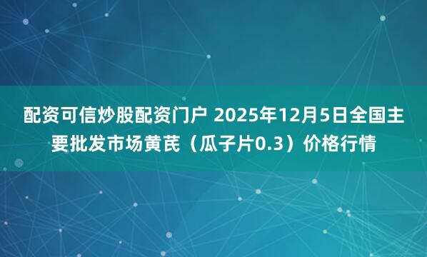 配资可信炒股配资门户 2025年12月5日全国主要批发市场黄芪（瓜子片0.3）价格行情
