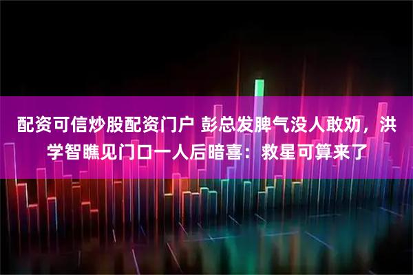 配资可信炒股配资门户 彭总发脾气没人敢劝，洪学智瞧见门口一人后暗喜：救星可算来了