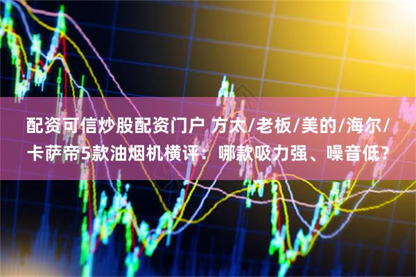 配资可信炒股配资门户 方太/老板/美的/海尔/卡萨帝5款油烟机横评：哪款吸力强、噪音低？