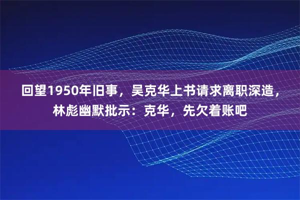 回望1950年旧事，吴克华上书请求离职深造，林彪幽默批示：克华，先欠着账吧