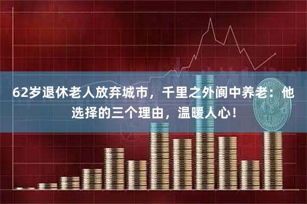 62岁退休老人放弃城市,千里之外阆中养老:他选择的三个理由,温暖人心!
