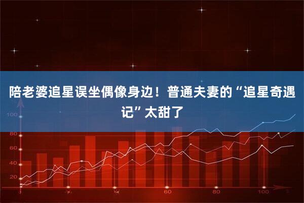 陪老婆追星误坐偶像身边！普通夫妻的“追星奇遇记”太甜了