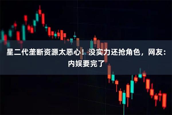 星二代垄断资源太恶心！没实力还抢角色，网友：内娱要完了