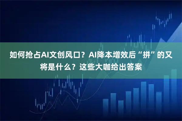 如何抢占AI文创风口？AI降本增效后“拼”的又将是什么？这些大咖给出答案