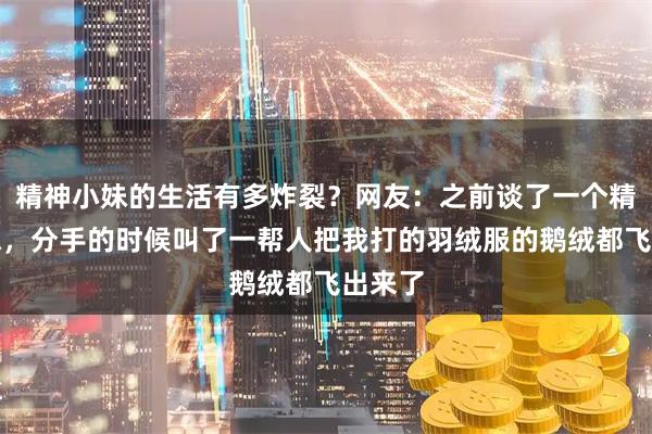 精神小妹的生活有多炸裂？网友：之前谈了一个精神小妹，分手的时候叫了一帮人把我打的羽绒服的鹅绒都飞出来了