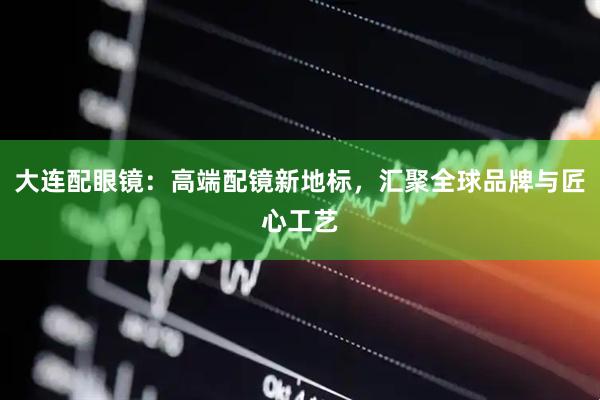 大连配眼镜：高端配镜新地标，汇聚全球品牌与匠心工艺