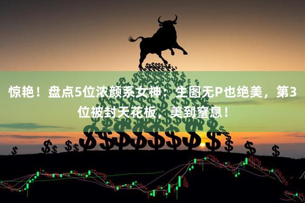 惊艳！盘点5位浓颜系女神：生图无P也绝美，第3位被封天花板，美到窒息！