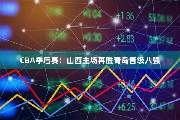 CBA季后赛：山西主场再胜青岛晋级八强