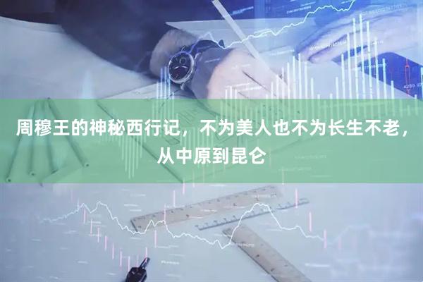 周穆王的神秘西行记，不为美人也不为长生不老，从中原到昆仑