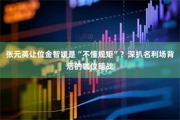 张元英让位金智媛是“不懂规矩”？深扒名利场背后的咖位暗战