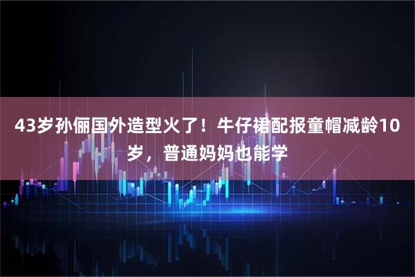 43岁孙俪国外造型火了！牛仔裙配报童帽减龄10岁，普通妈妈也能学