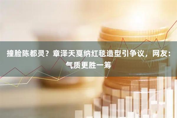 撞脸陈都灵？章泽天戛纳红毯造型引争议，网友：气质更胜一筹