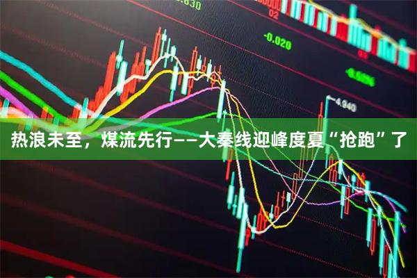 热浪未至，煤流先行——大秦线迎峰度夏“抢跑”了