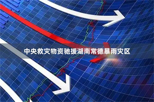 中央救灾物资驰援湖南常德暴雨灾区