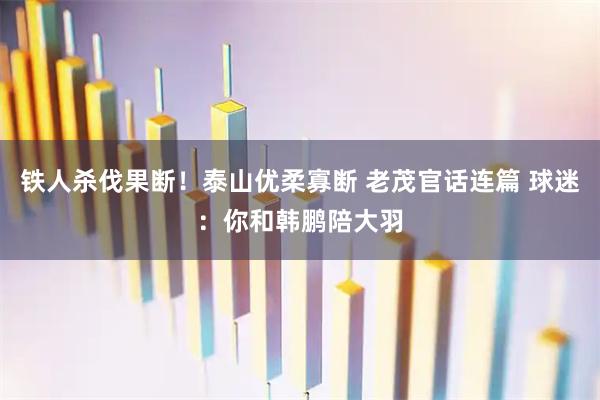 铁人杀伐果断！泰山优柔寡断 老茂官话连篇 球迷：你和韩鹏陪大羽