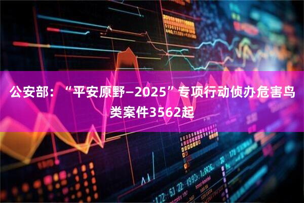公安部：“平安原野—2025”专项行动侦办危害鸟类案件3562起