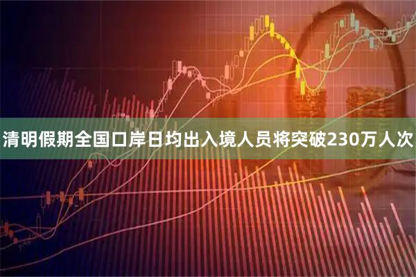 清明假期全国口岸日均出入境人员将突破230万人次