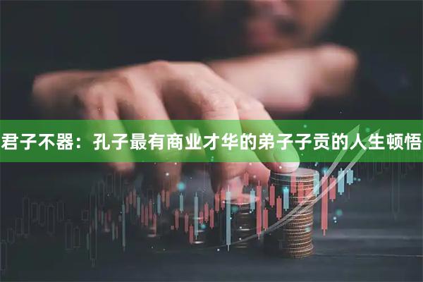 君子不器：孔子最有商业才华的弟子子贡的人生顿悟