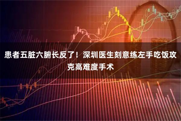 患者五脏六腑长反了！深圳医生刻意练左手吃饭攻克高难度手术