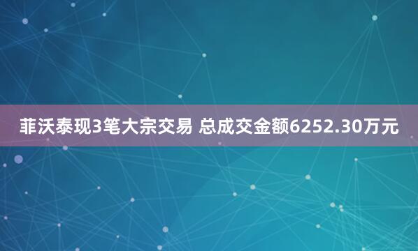 菲沃泰现3笔大宗交易 总成交金额6252.30万元