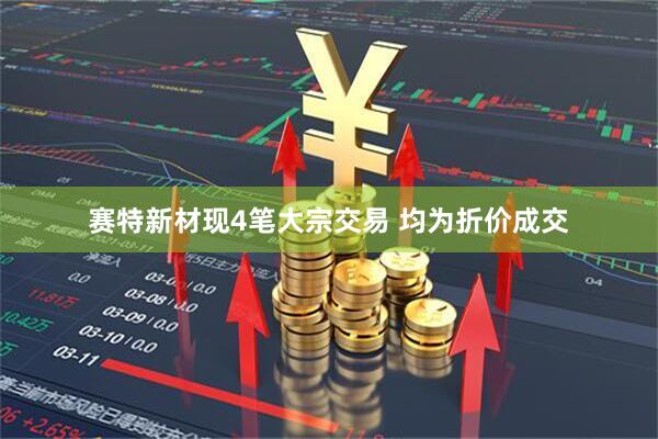 赛特新材现4笔大宗交易 均为折价成交