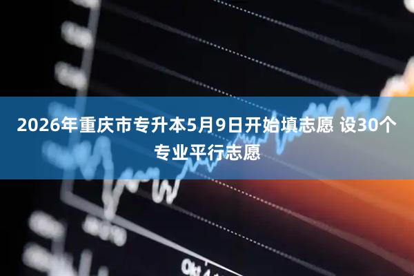 2026年重庆市专升本5月9日开始填志愿 设30个专业平行志愿