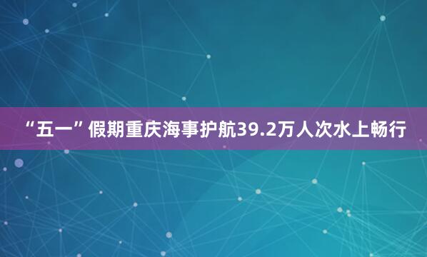 “五一”假期重庆海事护航39.2万人次水上畅行